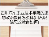 四川汽车职业技术学院的思想政治教育怎么样(川汽职院思政教育如何)
