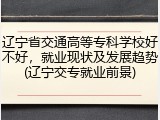 辽宁省交通高等专科学校好不好，就业现状及发展趋势(辽宁交专就业前景)