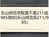 乐山师范学院是不是211或985高校(乐山师范非211/985)