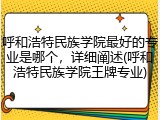 呼和浩特民族学院最好的专业是哪个，详细阐述(呼和浩特民族学院王牌专业)