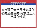 南京理工大学是什么级别，公办还是民办(南京理工大学级别性质)