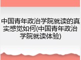 中国青年政治学院就读的真实感觉如何(中国青年政治学院就读体验)