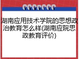 湖南应用技术学院的思想政治教育怎么样(湖南应院思政教育评价)