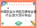 中国农业大学的王牌专业是什么(农大顶尖专业)