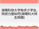 湖南科技大学有多少学生，师资力量如何(湖南科大师生规模)
