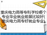 重庆电力高等专科学校哪个专业毕业就业前景比较好(重庆电力高专好就业专业)