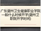 广东潮州卫生健康职业学院一般什么时候开学(潮州卫职院开学时间)