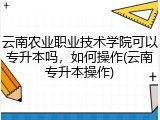 云南农业职业技术学院可以专升本吗，如何操作(云南专升本操作)