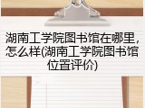 湖南工学院图书馆在哪里，怎么样(湖南工学院图书馆位置评价)