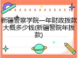 新疆警察学院一年财政拨款大概多少钱(新疆警院年拨款)