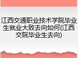 江西交通职业技术学院毕业生就业大致去向如何(江西交院毕业生去向)