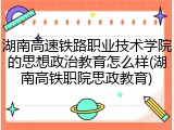 湖南高速铁路职业技术学院的思想政治教育怎么样(湖南高铁职院思政教育)