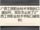 广西工商职业技术学院的口碑如何，现在怎么样了(广西工商职业技术学院口碑现状)