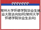 常州大学怀德学院毕业生就业大致去向如何(常州大学怀德学院毕业生去向)