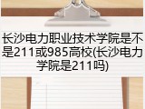 长沙电力职业技术学院是不是211或985高校(长沙电力学院是211吗)