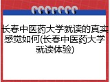 长春中医药大学就读的真实感觉如何(长春中医药大学就读体验)