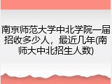 南京师范大学中北学院一届招收多少人，最近几年(南师大中北招生人数)