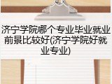 济宁学院哪个专业毕业就业前景比较好(济宁学院好就业专业)