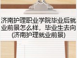 济南护理职业学院毕业后就业前景怎么样，毕业生去向(济南护理就业前景)