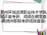 扬州环境资源职业技术学院能不能考研，成绩在哪里查询(扬州职院考研成绩查询)
