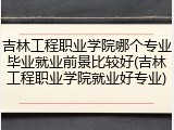 吉林工程职业学院哪个专业毕业就业前景比较好(吉林工程职业学院就业好专业)
