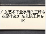广东艺术职业学院的王牌专业是什么(广东艺院王牌专业)