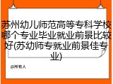 苏州幼儿师范高等专科学校哪个专业毕业就业前景比较好(苏幼师专就业前景佳专业)