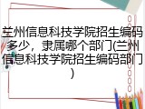 兰州信息科技学院招生编码多少，隶属哪个部门(兰州信息科技学院招生编码部门)