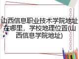山西信息职业技术学院地址在哪里，学校地理位置(山西信息学院地址)