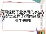 河南经贸职业学院的学生毕业都怎么样了(河南经贸毕业生去向)