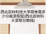 西北农林科技大学高考需多少分能录取呢(西北农林科大录取分数线)