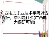 广西电力职业技术学院能否保研，原因是什么(广西电力保研可能)