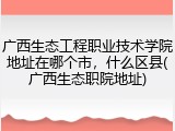 广西生态工程职业技术学院地址在哪个市，什么区县(广西生态职院地址)