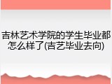 吉林艺术学院的学生毕业都怎么样了(吉艺毕业去向)