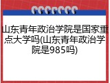 山东青年政治学院是国家重点大学吗(山东青年政治学院是985吗)