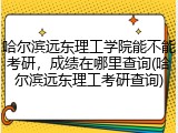 哈尔滨远东理工学院能不能考研，成绩在哪里查询(哈尔滨远东理工考研查询)