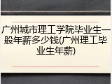 广州城市理工学院毕业生一般年薪多少钱(广州理工毕业生年薪)