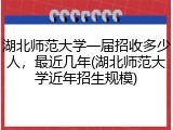 湖北师范大学一届招收多少人，最近几年(湖北师范大学近年招生规模)