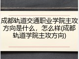 成都轨道交通职业学院主攻方向是什么，怎么样(成都轨道学院主攻方向)