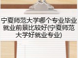 宁夏师范大学哪个专业毕业就业前景比较好(宁夏师范大学好就业专业)