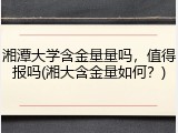 湘潭大学含金量量吗，值得报吗(湘大含金量如何？)