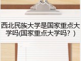 西北民族大学是国家重点大学吗(国家重点大学吗？)