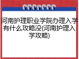 河南护理职业学院办理入学有什么攻略没(河南护理入学攻略)