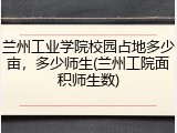 兰州工业学院校园占地多少亩，多少师生(兰州工院面积师生数)
