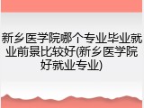 新乡医学院哪个专业毕业就业前景比较好(新乡医学院好就业专业)