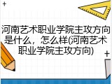 河南艺术职业学院主攻方向是什么，怎么样(河南艺术职业学院主攻方向)