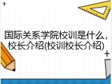 国际关系学院校训是什么，校长介绍(校训校长介绍)