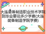 大连装备制造职业技术学院到毕业要花多少学费(大连装备制造学院学费)