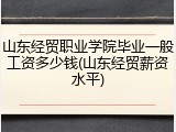 山东经贸职业学院毕业一般工资多少钱(山东经贸薪资水平)