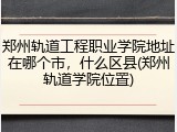 郑州轨道工程职业学院地址在哪个市，什么区县(郑州轨道学院位置)